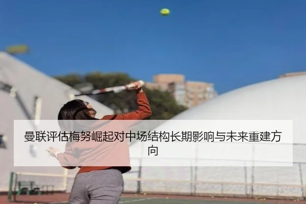 曼联评估梅努崛起对中场结构长期影响与未来重建方向
