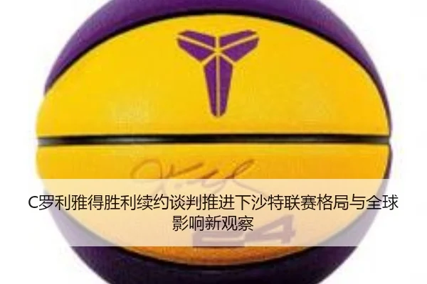 C罗利雅得胜利续约谈判推进下沙特联赛格局与全球影响新观察