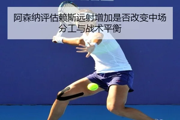 阿森纳评估赖斯远射增加是否改变中场分工与战术平衡