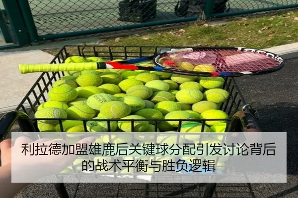 利拉德加盟雄鹿后关键球分配引发讨论背后的战术平衡与胜负逻辑