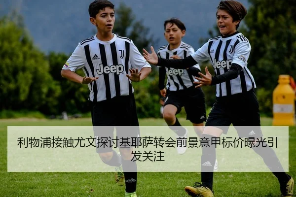 利物浦接触尤文探讨基耶萨转会前景意甲标价曝光引发关注